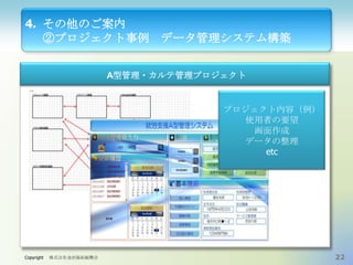 4. その他のご案内
②プロジェクト事例

データ管理システム構築

A型管理・カルテ管理プロジェクト

プロジェクト内容（例）
使用者の要望
画面作成
データの整理
etc

Copyright

株式会社金沢福祉振興会

22

 