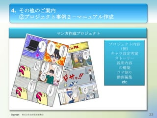 4. その他のご案内
②プロジェクト事例２－マニュアル作成
マンガ作成プロジェクト
プロジェクト内容
（例）
キャラ設定考案
ストーリー
説明内容
の構築
コマ割り
動画編集
etc

Copyright

株式会社金沢福祉振興会

23

 