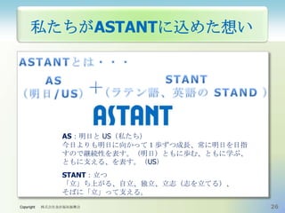 私たちがASTANTに込めた想い

AS：明日と US（私たち）
今日よりも明日に向かって１歩ずつ成長、常に明日を目指
すので継続性を表す。（明日）ともに歩む、ともに学ぶ、
ともに支える、を表す。（US）
STANT：立つ
「立」ち上がる、自立、独立、立志（志を立てる）、
そばに「立」って支える。
Copyright

株式会社金沢福祉振興会

26

 
