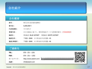 会社紹介

会社概要
商号：

株式会社金沢福祉振興会

資本金：

6,000,000円

代表取締役：

中川加代子

事業内容：

自立支援法に基づく、障害者福祉サービス(事業所番号：1710103423）

施設名：

第1施設: BLUE ASTANT

施設住所：

〒920 - 0848 石川県金沢市京町20 - 45

施設/事務所：

〒920 - 0848 石川県金沢市京町20 - 46

第2施設: WHITE ASTANT

ご連絡先
TEL：

076 - 251 - 1201

FAX：

076 - 251 – 1202

ホームページ：

http://www.astant.com/

mail：

info@astant.com

Copyright

株式会社金沢福祉振興会

QRコードからもアクセス出来ま
す。

27

 