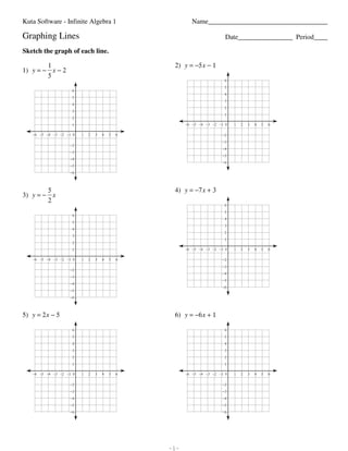 Kuta Software - Infinite Algebra 1                                                                                                             Name___________________________________

                         Graphing Lines                                                                                                                                                Date________________ Period____

                         Sketch the graph of each line.

                                 1                                                                                                                              2) y = −5 x − 1
                         1) y = − x − 2
                                 5
                                                                                                                                                                                      6
                                                                                                                                                                                      5
                                                                                6
                                                                                                                                                                                      4
                                                                                5
                                                                                                                                                                                      3
                                                                                4
                                                                                                                                                                                      2
                                                                                3
                                                                                                                                                                                      1
                                                                                2
                                                                                1                                                                                    −6 −5 −4 −3 −2 −1 0   1   2   3   4   5   6

                                    −6 −5 −4 −3 −2 −1 0                                   1       2       3      4       5       6                                                   −2
                                                                                                                                                                                     −3
                                                                              −2
                                                                                                                                                                                     −4
                                                                              −3
                                                                                                                                                                                     −5
                                                                              −4
                                                                                                                                                                                     −6
                                                                              −5
                                                                              −6



                                 5                                                                                                                              4) y = −7 x + 3
                         3) y = − x
                                 2
                                                                                                                                                                                      6
                                                                                                                                                                                      5
                                                                                6
                                                                                                                                                                                      4
                                                                                5
                                                                                                                                                                                      3
                                                                                4
                                                                                                                                                                                      2
                                                                                3
                                                                                                                                                                                      1
                                                                                2
                                                                                1                                                                                    −6 −5 −4 −3 −2 −1 0   1   2   3   4   5   6

                                    −6 −5 −4 −3 −2 −1 0                                    1      2       3      4       5       6                                                   −2
                                                                                                                                                                                     −3
                                                                              −2
                                                                                                                                                                                     −4
                                                                              −3
                                                                                                                                                                                     −5
                                                                              −4
                                                                                                                                                                                     −6
                                                                              −5
                                                                              −6



                         5) y = 2 x − 5                                                                                                                         6) y = −6 x + 1

                                                                                6                                                                                                     6
                                                                                5                                                                                                     5
                                                                                4                                                                                                     4
                                                                                3                                                                                                     3
                                                                                2                                                                                                     2
                                                                                1                                                                                                     1

                                    −6 −5 −4 −3 −2 −1 0                                    1      2       3      4       5       6                                   −6 −5 −4 −3 −2 −1 0   1   2   3   4   5   6

                                                                              −2                                                                                                     −2
                                                                              −3                                                                                                     −3
                                                                              −4                                                                                                     −4
                                                                              −5                                                                                                     −5
                                                                              −6                                                                                                     −6




©7 K2H0H1C1D 2KVuOtia4 uSho7fvtYwaa9rieR 6LOLFCK.q p 1AelylL QraikgKhDtJs7 Vrde1sWeRrvvOeodu.l 3 BMqazdqeN gw8i7tHhd NIsnLfxiRnsiStweg tA5lbgOejbsrxaS L1G.8   -1-                                                 Worksheet by Kuta Software LLC
 