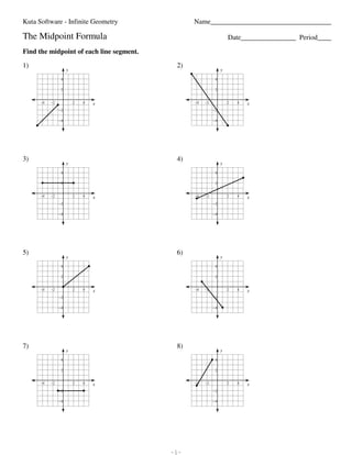 Kuta Software - Infinite Geometry                                                                                                         Name___________________________________

                         The Midpoint Formula                                                                                                                                         Date________________ Period____

                         Find the midpoint of each line segment.

                         1)                                                                                                                                   2)
                                                                         y                                                                                                        y

                                                                   4                                                                                                          4

                                                                   2                                                                                                          2


                                            −4          −2                      2          4           x                                                           −4   −2            2   4   x
                                                                 −2                                                                                                          −2

                                                                 −4                                                                                                          −4




                         3)                                                                                                                                   4)
                                                                         y                                                                                                        y

                                                                   4                                                                                                          4

                                                                   2                                                                                                          2


                                            −4          −2                      2          4           x                                                           −4   −2            2   4   x
                                                                 −2                                                                                                          −2

                                                                 −4                                                                                                          −4




                         5)                                                                                                                                   6)
                                                                         y                                                                                                        y

                                                                   4                                                                                                          4

                                                                   2                                                                                                          2


                                            −4          −2                      2          4           x                                                           −4   −2            2   4   x
                                                                 −2                                                                                                          −2

                                                                 −4                                                                                                          −4




                         7)                                                                                                                                   8)
                                                                         y                                                                                                        y

                                                                   4                                                                                                          4

                                                                   2                                                                                                          2


                                            −4          −2                      2          4           x                                                           −4   −2            2   4   x
                                                                 −2                                                                                                          −2

                                                                 −4                                                                                                          −4




©A x2j011r1U 5KiuCtLaq bSfoEfttHwuaer6eF aL2LJCs.f L kAslHlE krvieg0hvtwsQ QrfeSsSeCrIvIeRdu.V k SMqazdUei swkiBtxhz dIRnLf7irnNiytoek xG9eXoAmleAtKr4y8.1   -1-                                             Worksheet by Kuta Software LLC
 