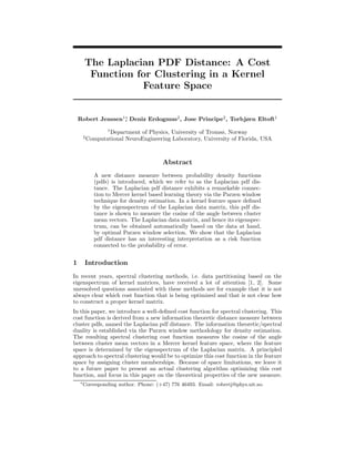 The Laplacian PDF Distance: A Cost
         Function for Clustering in a Kernel
                   Feature Space


    Robert Jenssen1∗ Deniz Erdogmus2 , Jose Principe2 , Torbjørn Eltoft1
                   ,
                    1
                    Department of Physics, University of Tromsø, Norway
        2
            Computational NeuroEngineering Laboratory, University of Florida, USA



                                          Abstract
               A new distance measure between probability density functions
               (pdfs) is introduced, which we refer to as the Laplacian pdf dis-
               tance. The Laplacian pdf distance exhibits a remarkable connec-
               tion to Mercer kernel based learning theory via the Parzen window
               technique for density estimation. In a kernel feature space deﬁned
               by the eigenspectrum of the Laplacian data matrix, this pdf dis-
               tance is shown to measure the cosine of the angle between cluster
               mean vectors. The Laplacian data matrix, and hence its eigenspec-
               trum, can be obtained automatically based on the data at hand,
               by optimal Parzen window selection. We show that the Laplacian
               pdf distance has an interesting interpretation as a risk function
               connected to the probability of error.


1       Introduction
In recent years, spectral clustering methods, i.e. data partitioning based on the
eigenspectrum of kernel matrices, have received a lot of attention [1, 2]. Some
unresolved questions associated with these methods are for example that it is not
always clear which cost function that is being optimized and that is not clear how
to construct a proper kernel matrix.
In this paper, we introduce a well-deﬁned cost function for spectral clustering. This
cost function is derived from a new information theoretic distance measure between
cluster pdfs, named the Laplacian pdf distance. The information theoretic/spectral
duality is established via the Parzen window methodology for density estimation.
The resulting spectral clustering cost function measures the cosine of the angle
between cluster mean vectors in a Mercer kernel feature space, where the feature
space is determined by the eigenspectrum of the Laplacian matrix. A principled
approach to spectral clustering would be to optimize this cost function in the feature
space by assigning cluster memberships. Because of space limitations, we leave it
to a future paper to present an actual clustering algorithm optimizing this cost
function, and focus in this paper on the theoretical properties of the new measure.
    ∗
        Corresponding author. Phone: (+47) 776 46493. Email: robertj@phys.uit.no
 