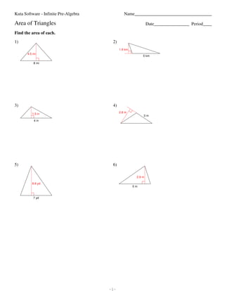 Kuta Software - Infinite Pre-Algebra                                                                                                               Name___________________________________

                         Area of Triangles                                                                                                                                                 Date________________ Period____

                         Find the area of each.

                         1)                                                                                                                                         2)
                                                                                                                                                                         1.9 km
                                               4.5 mi
                                                                                                                                                                                       5 km

                                                          8 mi




                         3)                                                                                                                                         4)
                                                                                                                                                                         2.8 m
                                                       1.5 in
                                                                                                                                                                                       3m
                                                          4 in




                         5)                                                                                                                                         6)

                                                                                                                                                                                   2.9 m

                                                        6.6 yd
                                                                                                                                                                                  5m


                                                         7 yd




©7 s2h0O131E AKguIt6ad YSmoqfntJwhadrXeK qLILGCs.1 a aA8lWlT 5rNiugNhit5sj Rrsezsze4rTvRe1dW.K 7 XMlaqd7e2 vwyiGtShL 5IPniftiwnciCt6ef sPSrGey-3ARlegVebbqrrak.e   -1-                                            Worksheet by Kuta Software LLC
 