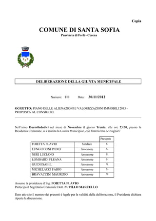 Copia

                    COMUNE DI SANTA SOFIA
                                      Provincia di Forlì - Cesena




                 DELIBERAZIONE DELLA GIUNTA MUNICIPALE



                             Numero: 111            Data:    30/11/2012


OGGETTO: PIANO DELLE ALIENAZIONI E VALORIZZAZIONI IMMOBILI 2013 -
PROPOSTA AL CONSIGLIO.



Nell’anno Duemiladodici nel mese di Novembre il giorno Trenta, alle ore 23:30, presso la
Residenza Comunale, si è riunita la Giunta Municipale, con l'intervento dei Signori:

                                                                       Presente
              FOIETTA FLAVIO                           Sindaco             S
              LUNGHERINI PIERO                        Assessore            S
              NERI LUCIANO                            Assessore            S
              LOMBARDI FLEANA                         Assessore            S
              GUIDI ISABEL                            Assessore            N
              MICHELACCI FABIO                        Assessore            S
              BRAVACCINI MAURIZIO                     Assessore            N


Assume la presidenza il Sig. FOIETTA FLAVIO
Partecipa il Segretario Comunale Dott. PUPILLO MARCELLO

Dato atto che il numero dei presenti è legale per la validità della deliberazione, il Presidente dichiara
Aperta la discussione.
 