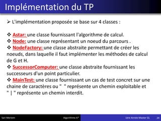 Implémentation du TP
24
 L'implémentation proposée se base sur 4 classes :
 Astar: une classe fournissant l'algorithme de calcul.
 Node: une classe représentant un noeud du parcours .
 NodeFactory: une classe abstraite permettant de créer les
noeuds, dans laquelle il faut implémenter les méthodes de calcul
de G et H.
 SuccessorComputer: une classe abstraite fournissant les
successeurs d'un point particulier.
 MainTest: une classe fournissant un cas de test concret sur une
chaine de caractères ou " " représente un chemin exploitable et
" | " représente un chemin interdit.
Sari Meriem Algorithme A* 1ére Année Master GL
 