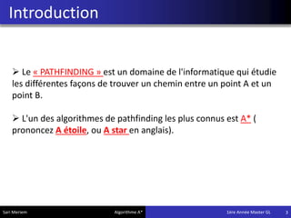 Introduction
3
 Le « PATHFINDING » est un domaine de l'informatique qui étudie
les différentes façons de trouver un chemin entre un point A et un
point B.
 L'un des algorithmes de pathfinding les plus connus est A* (
prononcez A étoile, ou A star en anglais).
Sari Meriem Algorithme A* 1ére Année Master GL
 