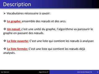 Description
9
 Vocabulaires nécessaire à savoir:
 Le graphe: ensemble des nœuds et des arcs.
 Un nœud: c'est une unité du graphe, l'algorithme va parcourir le
graphe en passant des nœuds.
 La liste ouverte: C'est une liste qui contient les nœuds à analyser.
 La liste fermée: C'est une liste qui contient les nœuds déjà
analysés.
Sari Meriem Algorithme A* 1ére Année Master GL
 