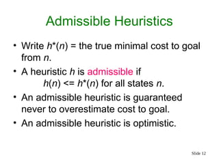 Slide 12
Admissible Heuristics
• Write h*(n) = the true minimal cost to goal
from n.
• A heuristic h is admissible if
h(n) <= h*(n) for all states n.
• An admissible heuristic is guaranteed
never to overestimate cost to goal.
• An admissible heuristic is optimistic.
 