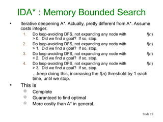 Slide 19
IDA* : Memory Bounded Search
• Iterative deepening A*. Actually, pretty different from A*. Assume
costs integer.
1. Do loop-avoiding DFS, not expanding any node with f(n)
> 0. Did we find a goal? If so, stop.
2. Do loop-avoiding DFS, not expanding any node with f(n)
> 1. Did we find a goal? If so, stop.
3. Do loop-avoiding DFS, not expanding any node with f(n)
> 2. Did we find a goal? If so, stop.
4. Do loop-avoiding DFS, not expanding any node with f(n)
> 3. Did we find a goal? If so, stop.
…keep doing this, increasing the f(n) threshold by 1 each
time, until we stop.
• This is
 Complete
 Guaranteed to find optimal
 More costly than A* in general.
 