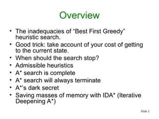 Slide 2
Overview
• The inadequacies of “Best First Greedy”
heuristic search.
• Good trick: take account of your cost of getting
to the current state.
• When should the search stop?
• Admissible heuristics
• A* search is complete
• A* search will always terminate
• A*’s dark secret
• Saving masses of memory with IDA* (Iterative
Deepening A*)
 