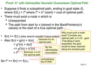 Slide 21
Proof: A* with Admissible Heuristic Guarantees Optimal Path
• Suppose it finds a suboptimal path, ending in goal state G1
where f(G1) > f* where f* = h* (start) = cost of optimal path.
• There must exist a node n which is
 Unexpanded
 The path from start to n (stored in the BackPointers(n)
values) is the start of a true optimal path
• f(n) >= f(G1) (else search wouldn’t have ended)
• Also f(n) = g(n) + h(n)
= g*(n) + h(n)
<= g*(n) + h*(n)
= f*
So f* >= f(n) >= f(G1)
Why must such a node
exist? Consider any
optimal path s,n1,n2…goal.
If all along it were
expanded, the goal
would’ve been reached
along the shortest path.
By the
admissibility
assumption
because it’s on
optimal path
contradicting
top of slide
Because n is on
the optimal path
 
