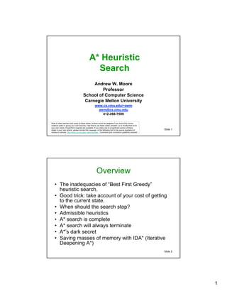 A* Heuristic
                                                 Search
                                             Andrew W. Moore
                                                 Professor
                                        School of Computer Science
                                         Carnegie Mellon University
                                                      www.cs.cmu.edu/~awm
                                                        awm@cs.cmu.edu
                                                          412-268-7599

Note to other teachers and users of these slides. Andrew would be delighted if you found this source
material useful in giving your own lectures. Feel free to use these slides verbatim, or to modify them to fit
your own needs. PowerPoint originals are available. If you make use of a significant portion of these
slides in your own lecture, please include this message, or the following link to the source repository of      Slide 1
Andrew’s tutorials: http://www.cs.cmu.edu/~awm/tutorials . Comments and corrections gratefully received.




                                                        Overview
    • The inadequacies of “Best First Greedy”
      heuristic search.
    • Good trick: take account of your cost of getting
      to the current state.
    • When should the search stop?
    • Admissible heuristics
    • A* search is complete
    • A* search will always terminate
    • A*’s dark secret
    • Saving masses of memory with IDA* (Iterative
      Deepening A*)
                                                                                                                Slide 2




                                                                                                                          1
 
