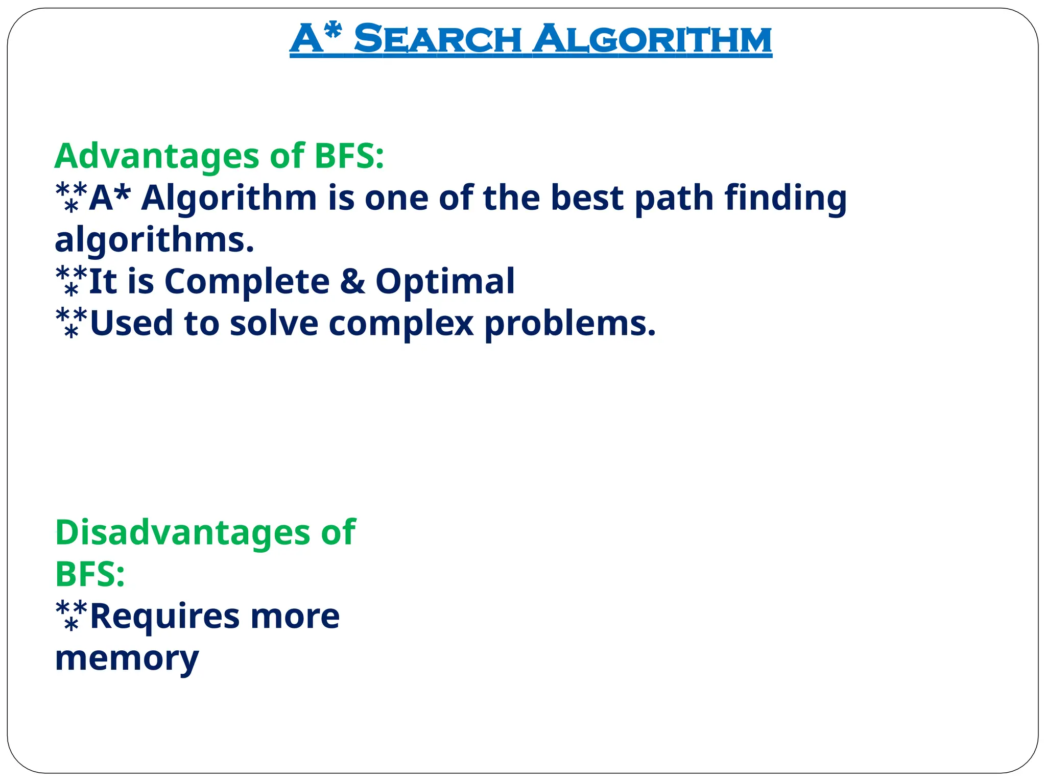 A* Search Algorithm
Advantages of BFS:
A* Algorithm is one of the best path finding
algorithms.
It is Complete & Optimal
Used to solve complex problems.
Disadvantages of
BFS:
Requires more
memory
 