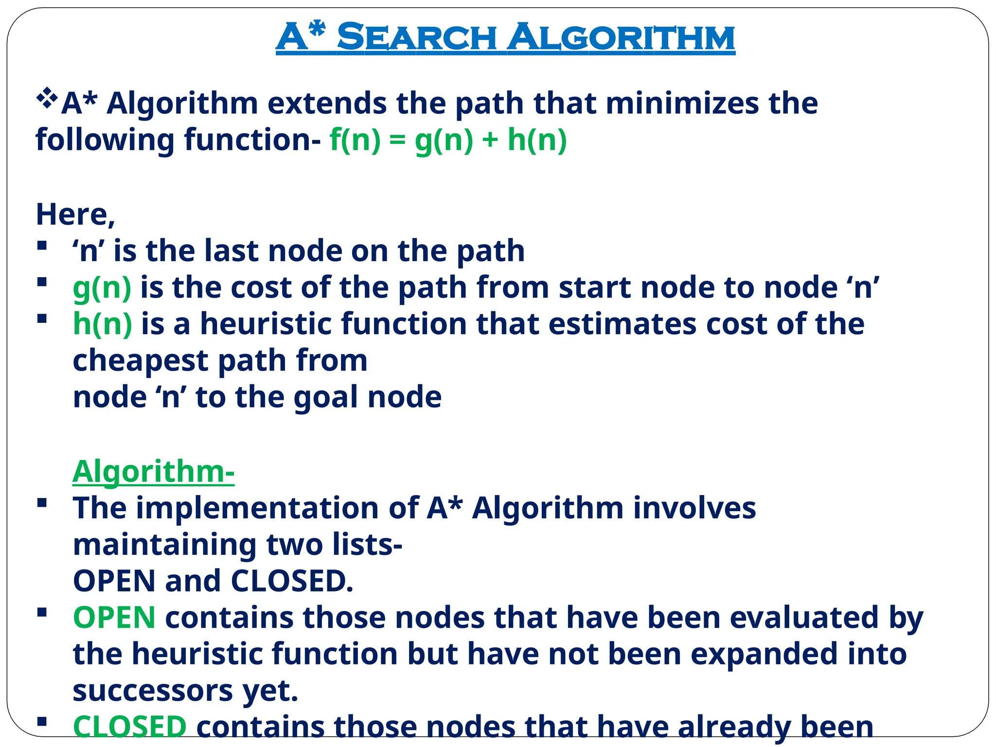 A* Search Algorithm
A* Algorithm extends the path that minimizes the
following function- f(n) = g(n) + h(n)
Here,
 ‘n’ is the last node on the path
 g(n) is the cost of the path from start node to node ‘n’
 h(n) is a heuristic function that estimates cost of the
cheapest path from
node ‘n’ to the goal node
Algorithm-
 The implementation of A* Algorithm involves
maintaining two lists-
OPEN and CLOSED.
 OPEN contains those nodes that have been evaluated by
the heuristic function but have not been expanded into
successors yet.
 CLOSED contains those nodes that have already been
 