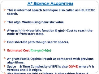 A* Search Algorithm
 This is informed search technique also called as HEURISTIC
search.
 This algo. Works using heuristic value.
 A*uses h(n)->Heuristic function & g(n)->Cost to reach the
node ‘n’ from start state.
 Find shortest path though search spaces.
 Estimated Cost f(n)=g(n)+h(n)
 A* gives Fast & Optimal result as compared with previous
algorithms.
 Space & Time Complexity of BFS is also O(V+E) where V is
vertices and E is edges.
 