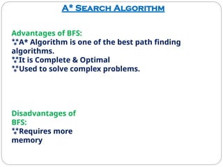 A* Search Algorithm
Advantages of BFS:
A* Algorithm is one of the best path finding
algorithms.
It is Complete & Optimal
Used to solve complex problems.
Disadvantages of
BFS:
Requires more
memory
 
