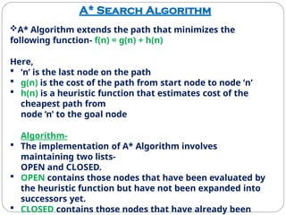 A* Search Algorithm
A* Algorithm extends the path that minimizes the
following function- f(n) = g(n) + h(n)
Here,
 ‘n’ is the last node on the path
 g(n) is the cost of the path from start node to node ‘n’
 h(n) is a heuristic function that estimates cost of the
cheapest path from
node ‘n’ to the goal node
Algorithm-
 The implementation of A* Algorithm involves
maintaining two lists-
OPEN and CLOSED.
 OPEN contains those nodes that have been evaluated by
the heuristic function but have not been expanded into
successors yet.
 CLOSED contains those nodes that have already been
 
