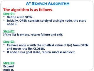 A* Search Algorithm
The algorithm is as follows-
Step-01:
 Define a list OPEN.
 Initially, OPEN consists solely of a single node, the start
node S.
Step-02:
If the list is empty, return failure and exit.
Step-03:
 Remove node n with the smallest value of f(n) from OPEN
and move it to list CLOSED.
 If node n is a goal state, return success and exit.
Step-04:
Expand
node n.
 