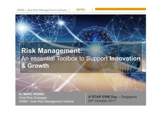 ARiMI	–	Asia	Risk	Management	Institute	
By MARC RONEZ
Chief Risk Strategist
ARIMI – Asia Risk Management Institute
NOTES	
A*STAR ERM Day – Singapore
20th October 2017
Risk Management:
An essential Toolbox to Support Innovation
& Growth
 