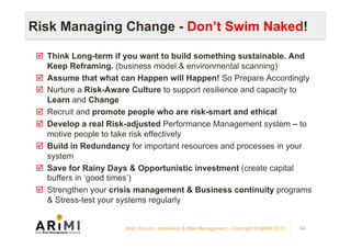 Risk Managing Change - Don’t Swim Naked!
þ  Think Long-term if you want to build something sustainable. And
Keep Reframing. (business model & environmental scanning)
þ  Assume that what can Happen will Happen! So Prepare Accordingly
þ  Nurture a Risk-Aware Culture to support resilience and capacity to
Learn and Change
þ  Recruit and promote people who are risk-smart and ethical
þ  Develop a real Risk-adjusted Performance Management system – to
motive people to take risk effectively
þ  Build in Redundancy for important resources and processes in your
system
þ  Save for Rainy Days & Opportunistic investment (create capital
buffers in ‘good times’)
þ  Strengthen your crisis management & Business continuity programs
& Stress-test your systems regularly
84Marc Ronez - Innovation & Risk Management - Copyright © ARiMI 2017
 