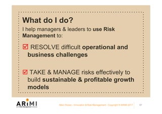 What do I do?
I help managers & leaders to use Risk
Management to:
þ RESOLVE difficult operational and
business challenges
þ TAKE & MANAGE risks effectively to
build sustainable & profitable growth
models
Marc Ronez - Innovation & Risk Management - Copyright © ARiMI 2017 87
 