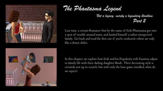 The Phantasma Legend
Not a legacy; merely a legendary bloodline.
Last time, a certain Romance Sim by the name of Erik Phantasma got into
a spot of trouble around town, and landed himself a rather unexpected
family. Go back and read the first one if you’re confused—there are only
like a dozen slides.
In this chapter, we explore how Erik and his Popularity wife Faustina adjust
to family life with their darling daughter Bindi. Their decorating style is
certainly not up to scratch, but with only the base game installed, what do
we expect?
Part 2
 