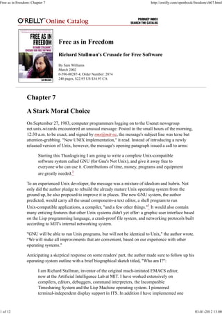 Free as in Freedom
Richard Stallman's Crusade for Free Software
By Sam Williams
March 2002
0-596-00287-4, Order Number: 2874
240 pages, $22.95 US $34.95 CA
Chapter 7
A Stark Moral Choice
On September 27, 1983, computer programmers logging on to the Usenet newsgroup
net.unix-wizards encountered an unusual message. Posted in the small hours of the morning,
12:30 a.m. to be exact, and signed by rms@mit-oz, the message's subject line was terse but
attention-grabbing. "New UNIX implementation," it read. Instead of introducing a newly
released version of Unix, however, the message's opening paragraph issued a call to arms:
Starting this Thanksgiving I am going to write a complete Unix-compatible
software system called GNU (for Gnu's Not Unix), and give it away free to
everyone who can use it. Contributions of time, money, programs and equipment
are greatly needed.1
To an experienced Unix developer, the message was a mixture of idealism and hubris. Not
only did the author pledge to rebuild the already mature Unix operating system from the
ground up, he also proposed to improve it in places. The new GNU system, the author
predicted, would carry all the usual components-a text editor, a shell program to run
Unix-compatible applications, a compiler, "and a few other things."1
It would also contain
many enticing features that other Unix systems didn't yet offer: a graphic user interface based
on the Lisp programming language, a crash-proof file system, and networking protocols built
according to MIT's internal networking system.
"GNU will be able to run Unix programs, but will not be identical to Unix," the author wrote.
"We will make all improvements that are convenient, based on our experience with other
operating systems."
Anticipating a skeptical response on some readers' part, the author made sure to follow up his
operating-system outline with a brief biographical sketch titled, "Who am I?":
I am Richard Stallman, inventor of the original much-imitated EMACS editor,
now at the Artificial Intelligence Lab at MIT. I have worked extensively on
compilers, editors, debuggers, command interpreters, the Incompatible
Timesharing System and the Lisp Machine operating system. I pioneered
terminal-independent display support in ITS. In addition I have implemented one
Free as in Freedom: Chapter 7 http://oreilly.com/openbook/freedom/ch07.html
1 of 12 03-01-2012 13:00
 