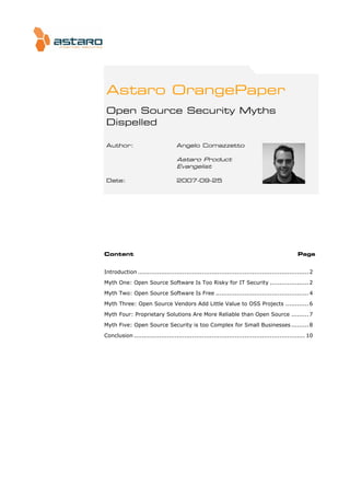 Astaro OrangePaper
 Open Source Security Myths
 Dispelled

 Author:                           Angelo Comazzetto

                                   Astaro Product
                                   Evangelist

 Date:                             2007-09-25




Content                                                                                        Page


Introduction ........................................................................................ 2
Myth One: Open Source Software Is Too Risky for IT Security .................... 2
Myth Two: Open Source Software Is Free ................................................ 4

Myth Three: Open Source Vendors Add Little Value to OSS Projects ............ 6

Myth Four: Proprietary Solutions Are More Reliable than Open Source ......... 7

Myth Five: Open Source Security is too Complex for Small Businesses ......... 8

Conclusion ........................................................................................ 10
 