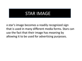 STAR IMAGE 
A star's image becomes a readily recognized sign 
that is used in many different media forms. Stars can 
use the fact that their image has meaning by 
allowing it to be used for advertising purposes. 
 