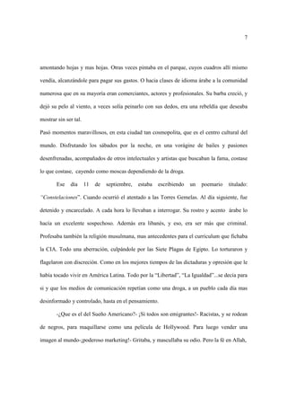 7




amontando hojas y mas hojas. Otras veces pintaba en el parque, cuyos cuadros allí mismo

vendía, alcanzándole para pagar sus gastos. O hacia clases de idioma árabe a la comunidad

numerosa que en su mayoría eran comerciantes, actores y profesionales. Su barba creció, y

dejó su pelo al viento, a veces solía peinarlo con sus dedos, era una rebeldía que deseaba

mostrar sin ser tal.

Pasó momentos maravillosos, en esta ciudad tan cosmopolita, que es el centro cultural del

mundo. Disfrutando los sábados por la noche, en una vorágine de bailes y pasiones

desenfrenadas, acompañados de otros intelectuales y artistas que buscaban la fama, costase

lo que costase, cayendo como moscas dependiendo de la droga.

       Ese    día      11   de   septiembre,   estaba   escribiendo   un   poemario   titulado:

“Constelaciones”. Cuando ocurrió el atentado a las Torres Gemelas. Al día siguiente, fue

detenido y encarcelado. A cada hora lo llevaban a interrogar. Su rostro y acento árabe lo

hacía un excelente sospechoso. Además era libanés, y eso, era ser más que criminal.

Profesaba también la religión musulmana, mas antecedentes para el curriculum que fichaba

la CIA. Todo una aberración, culpándole por las Siete Plagas de Egipto. Lo torturaron y

flagelaron con discreción. Como en los mejores tiempos de las dictaduras y opresión que le

había tocado vivir en América Latina. Todo por la “Libertad”, “La Igualdad”...se decía para

si y que los medios de comunicación repetían como una droga, a un pueblo cada día mas

desinformado y controlado, hasta en el pensamiento.

       -¿Que es el del Sueño Americano?- ¡Si todos son emigrantes!- Racistas, y se rodean

de negros, para maquillarse como una película de Hollywood. Para luego vender una

imagen al mundo-¡poderoso marketing!- Gritaba, y mascullaba su odio. Pero la fé en Allah,
 