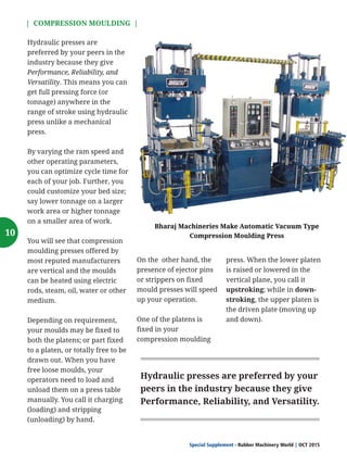 Image: A 60" Mixing Mill With Advanced Features,
Controls, and Automation from Bharaj Machineries.
| COMPRESSION MOULDING |
Special Supplement - Rubber Machinery World OCT 2015|
Hydraulic presses are
preferred by your peers in the
industry because they give
Performance, Reliability, and
Versatility. This means you can
get full pressing force (or
tonnage) anywhere in the
range of stroke using hydraulic
press unlike a mechanical
press.
By varying the ram speed and
other operating parameters,
you can optimize cycle time for
each of your job. Further, you
could customize your bed size;
say lower tonnage on a larger
work area or higher tonnage
on a smaller area of work.
You will see that compression
moulding presses offered by
most reputed manufacturers
are vertical and the moulds
can be heated using electric
rods, steam, oil, water or other
medium.
Depending on requirement,
your moulds may be fixed to
both the platens; or part fixed
to a platen, or totally free to be
drawn out. When you have
free loose moulds, your
operators need to load and
unload them on a press table
manually. You call it charging
(loading) and stripping
(unloading) by hand.
On the other hand, the
presence of ejector pins
or strippers on fixed
mould presses will speed
up your operation.
One of the platens is
fixed in your
compression moulding
press. When the lower platen
is raised or lowered in the
vertical plane, you call it
upstroking; while in down-
stroking, the upper platen is
the driven plate (moving up
and down).
Hydraulic presses are preferred by your
peers in the industry because they give
Performance, Reliability, and Versatility.
Bharaj Machineries Make Automatic Vacuum Type
Compression Moulding Press10
 