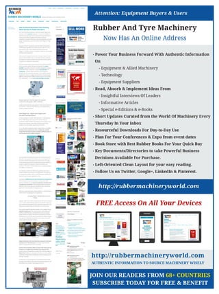 Rubber And Tyre Machinery
Now Has An Online Address
http://rubbermachineryworld.com
FREE Access On All Your Devices
- Power Your Business Forward With Authentic Information
On
- Equipment  Allied Machinery
- Technology
- Equipment Suppliers
- Read, Absorb  Implement Ideas From
- Insightful Interviews Of Leaders
- Informative Articles
- Special e-Editions  e-Books
- Short Updates Curated from the World Of Machinery Every
Thursday In Your Inbox
- Resourceful Downloads For Day-to-Day Use
- Plan For Your Conferences  Expo from event dates
- Book Store with Best Rubber Books For Your Quick Buy
- Key Documents/Directories to take Powerful Business
Decisions Available For Purchase.
- Left-Oriented Clean Layout for your easy reading.
- Follow Us on Twitter, Google+, LinkedIn  Pinterest.
http://rubbermachineryworld.com
AUTHENTIC INFORMATION TO SOURCE MACHINERY WISELY
Attention: Equipment Buyers  Users
JOIN OUR READERS FROM 68+ COUNTRIES
SUBSCRIBE TODAY FOR FREE  BENEFIT
 