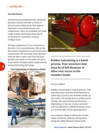 | AUTOCLAVE |
Special Supplement - Rubber Machinery World OCT 2015|
The Machinery
Autoclaves are predominantly cylindrical
pressure vessels with lids or doors to
process your rubber parts that require
exposure to elevated pressure and
temperature. They are available in a wide
range of sizes and design pressures in
horizontal (or sometimes vertical)
configuration.
The key component of your autoclave is
the door. For a manufacturer, this is also
the critical component in cost of autoclave
construction. On one hand, your operator
must be able to open and close the door
quickly and easily; on the other, the door
must satisfy stringent safety requirements
of manufacturing and usage.
Let me explain.
Rubber vulcanizing is a batch process. Your
autoclave door must be of full diameter to
allow easy access to the chamber inside. So
you need a fast-acting door to reduce batch
change time and increase productivity.
Depending on the size of your autoclave
and manufacturer’s offered features, there
are several types of fast-opening doors.
An autoclave design is driven by various
safety standards, primary among them
being the ASME Pressure Vessel Code.
Autoclave Image From Web
Tyre Vulcanizing in Autoclaves (Web)
Rubber vulcanizing is a batch
process. Your autoclave door
must be of full diameter to
allow easy access to the
chamber inside.
16
 
