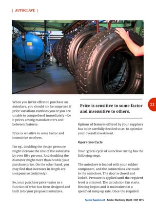 | AUTOCLAVE |
Special Supplement - Rubber Machinery World OCT 2015|
When you invite offers to purchase an
autoclave, you should not be surprised if
price variations confuses you or you are
unable to comprehend immediately – be
it prices among manufacturers and
between features.
Price is sensitive to some factor and
insensitive to others.
For eg:, doubling the design pressure
might increase the cost of the autoclave
by over fifty percent. And doubling the
diameter might more than double your
purchase price. On the other hand, you
may find that increases in length are
inexpensive (relatively).
So, your purchase price varies as a
function of what has been designed and
built into your proposed autoclave.
Options of features offered by your suppliers
has to be carefully decided so as to optimize
your overall investment.
Operation Cycle
Your typical cycle of autoclave curing has the
following steps.
The autoclave is loaded with your rubber
component, and the connections are made
to the autoclave. The door is closed and
locked. Pressure is applied until the required
level is attained. The circulation fan starts.
Heating begins and is maintained at a
specified ramp up rate. Once the required
Price is sensitive to some factor
and insensitive to others.
21
 