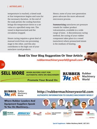 rubbermachineryworld@gmail.com
Send Us Your Blog Suggestion Or Your Article
SELL MORE
MM
RUBBER Rubber
Machinery
World
WHEN BUYERS VISIT FOR
AUTHENTIC INFO ON MACHINERY
Promote Your Brand On
| AUTOCLAVE |
Special Supplement - Rubber Machinery World OCT 2015|
temperature is reached, a timed soak
at that temperature begins and runs for
the necessary duration. At the end of
the soak period, the cooling function
brings the temperature down to a set
value at a specified ramp rate. The
vessel is depressurized and the
circulation stopped.
Steam curing requires a great deal of
manual work from one processing
stage to the other, and this also
contributes to the high cost of your
autoclave cured products.
RMW
Hence, some of your new generation
peers advocate the more advanced
microwave process.
Summarizing autoclaves are pressure
vessels for rubber product
vulcanization, available in a wide
range of sizes. A discontinuous curing
method, the curing of your rubber
component takes place in a vessel
(autoclave) where pressurized steam
is the medium of heating.
22
 