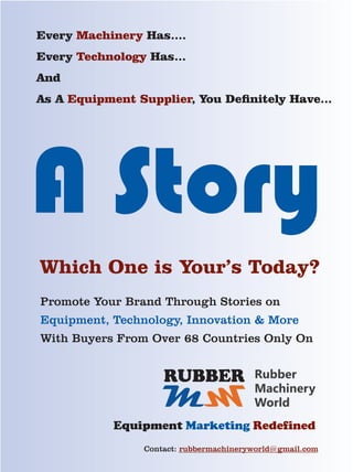 A Story
Every Has....Machinery
Every Has...Technology
And
As A , You Denitely Have...Equipment Supplier
Which One is Your’s Today?
Promote Your Brand Through Stories on
Equipment, Technology, Innovation  More
With Buyers From Over 68 Countries Only On
MM
RUBBER Rubber
Machinery
World
Equipment Marketing Redefined
Contact: rubbermachineryworld@gmail.com
 