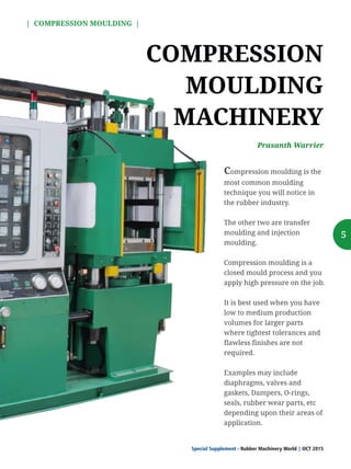 5
COMPRESSION
MOULDING
MACHINERY
Compression moulding is the
most common moulding
technique you will notice in
the rubber industry.
The other two are transfer
moulding and injection
moulding.
Compression moulding is a
closed mould process and you
apply high pressure on the job.
It is best used when you have
low to medium production
volumes for larger parts
where tightest tolerances and
flawless finishes are not
required.
Examples may include
diaphragms, valves and
gaskets, Dampers, O-rings,
seals, rubber wear parts, etc
depending upon their areas of
application.
Prasanth Warrier
| COMPRESSION MOULDING |
Special Supplement - Rubber Machinery World OCT 2015|
 