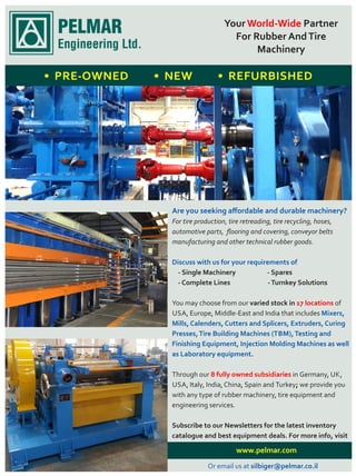 www.pelmar.com
Your PartnerWorld-Wide
For Rubber AndTire
Machinery
• PRE-OWNED • NEW • REFURBISHED
Are you seeking aﬀordable and durable machinery?
For tire production, tire retreading, tire recycling, hoses,
automotive parts, ﬂooring and covering, conveyor belts
manufacturing and other technical rubber goods.
Discuss with us for your requirements of
- Single Machinery - Spares
- Complete Lines -Turnkey Solutions
You may choose from our varied stock in of17 locations
USA, Europe, Middle-East and India that includes Mixers,
Mills, Calenders, Cutters and Splicers, Extruders, Curing
Presses,Tire Building Machines (TBM),Testing and
Finishing Equipment, Injection Molding Machines as well
as Laboratory equipment.
Through our in Germany, UK,8 fully owned subsidiaries
USA, Italy, India, China, Spain and Turkey; we provide you
with any type of rubber machinery, tire equipment and
engineering services.
Subscribe to our Newsletters for the latest inventory
catalogue and best equipment deals. For more info, visit
Or email us at silbiger@pelmar.co.il
 
