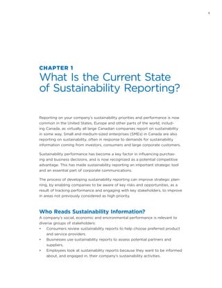 1
CHAPTER 1
What Is the Current State
of Sustainability Reporting?
Reporting on your company’s sustainability priorities and performance is now
common in the United States, Europe and other parts of the world, includ-
ing Canada, as virtually all large Canadian companies report on sustainability
in some way. Small and medium-sized enterprises (SMEs) in Canada are also
reporting on sustainability, often in response to demands for sustainability
information coming from investors, consumers and large corporate customers.
Sustainability performance has become a key factor in influencing purchas-
ing and business decisions, and is now recognized as a potential competitive
advantage. This has made sustainability reporting an important strategic tool
and an essential part of corporate communications.
The process of developing sustainability reporting can improve strategic plan-
ning, by enabling companies to be aware of key risks and opportunities, as a
result of tracking performance and engaging with key stakeholders, to improve
in areas not previously considered as high priority.
Who Reads Sustainability Information?
A company’s social, economic and environmental performance is relevant to
diverse groups of stakeholders:
•	 Consumers review sustainability reports to help choose preferred product
and service providers.
•	 Businesses use sustainability reports to assess potential partners and
suppliers.
•	 Employees look at sustainability reports because they want to be informed
about, and engaged in, their company’s sustainability activities.
 