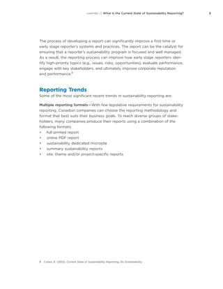 3CHAPTER 1 | What Is the Current State of Sustainability Reporting?
The process of developing a report can significantly improve a first time or
early stage reporter’s systems and practices. The report can be the catalyst for
ensuring that a reporter’s sustainability program is focused and well managed.
As a result, the reporting process can improve how early stage reporters iden-
tify high-priority topics (e.g., issues, risks, opportunities), evaluate performance,
engage with key stakeholders, and ultimately improve corporate reputation
and performance.
8
Reporting Trends
Some of the most significant recent trends in sustainability reporting are:
Multiple reporting formats — With few legislative requirements for sustainability
reporting, Canadian companies can choose the reporting methodology and
format that best suits their business goals. To reach diverse groups of stake-
holders, many companies produce their reports using a combination of the
following formats:
•	 full printed report
•	 online PDF report
•	 sustainability dedicated microsite
•	 summary sustainability reports
•	 site, theme and/or project-specific reports
8	 Cohen, E. (2013). Current State of Sustainability Reporting, Do Sustainability
 