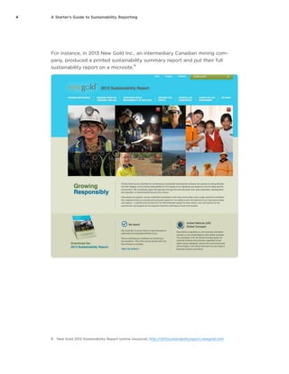 4 A Starter’s Guide to Sustainability Reporting
For instance, in 2013 New Gold Inc., an intermediary Canadian mining com-
pany, produced a printed sustainability summary report and put their full
sustainability report on a microsite.
9
9	 New Gold 2012 Sustainability Report (online resource), http://2012sustainabilityreport.newgold.com
 