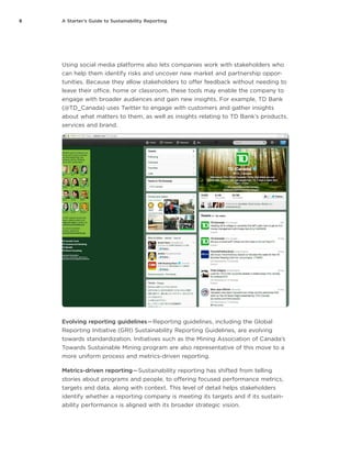 6 A Starter’s Guide to Sustainability Reporting
Using social media platforms also lets companies work with stakeholders who
can help them identify risks and uncover new market and partnership oppor-
tunities. Because they allow stakeholders to offer feedback without needing to
leave their office, home or classroom, these tools may enable the company to
engage with broader audiences and gain new insights. For example, TD Bank
(@TD_Canada) uses Twitter to engage with customers and gather insights
about what matters to them, as well as insights relating to TD Bank’s products,
services and brand.
Evolving reporting guidelines — Reporting guidelines, including the Global
Reporting Initiative (GRI) Sustainability Reporting Guidelines, are evolving
towards standardization. Initiatives such as the Mining Association of Canada’s
Towards Sustainable Mining program are also representative of this move to a
more uniform process and metrics-driven reporting.
Metrics-driven reporting — Sustainability reporting has shifted from telling
stories about programs and people, to offering focused performance metrics,
targets and data, along with context. This level of detail helps stakeholders
identify whether a reporting company is meeting its targets and if its sustain-
ability performance is aligned with its broader strategic vision.
 