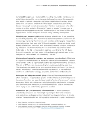 7CHAPTER 1 | What Is the Current State of Sustainability Reporting?
Advanced transparency — Sustainability reporting may not be mandatory, but
stakeholder demand for comprehensive disclosure is growing. Consequently,
the “report or explain” principle is becoming more common globally. While
companies can choose whether or not to report on specific sustainability
topics, increasingly there is an expectation that they must explain what infor-
mation is omitted and why. The goal of “report or explain” transparency is
to provide stakeholders with a fuller understanding of the extent of risks and
opportunities and the mitigation activities being taken by management.
11
Improved data and processes — More attention is being paid to the quality of
sustainability reporting data. To bolster stakeholder confidence, companies are
increasingly improving their internal audit practices and engaging independent
experts to review their reporting. While not mandatory, there is a global trend
toward independent validation, with 46% of reports listed on GRI’s Sustainabil-
ity Disclosure Database indicating the use of external assurance in 2012.
12
In Canada, of the 102 companies that reported according to the GRI Guide-
lines, 40 companies had their report reviewed externally, as indicated by the
designation “GRI-Checked” or “Third Party Checked”.
13
Chartered professional accountants are becoming more involved — CPAs have
a long history and experience in reporting, controls and management systems,
which can be useful to organizations as they develop their reporting processes.
The role of CPAs is now also expanding to include sustainability reporting.
The growing understanding that environmental and social factors can directly
impact a company’s financial performance has led CPAs to become more
involved in sustainability strategy, programs, performance and disclosure.
Employees are a key stakeholder group — Early sustainability reports were
often viewed as a response to a specific event or the result of a CEO’s pioneer-
ing vision. Now they are regarded as a broad reflection of a company’s culture.
Employees’ ideas and concerns are incorporated into sustainability strategies,
and companies that fail to gain buy-in from employees face an uphill battle
when trying to put sustainability goals into practice.
Greenhouse gas (GHG) reporting remains relevant — Despite regulatory
uncertainty, companies are increasingly reporting on their GHG emissions
and related risks and opportunities linked to the anticipated effects of climate
change. These disclosures are being made in sustainability reports and through
11	 Global Reporting Initiative (2011). Report or Explain
12	 Global Reporting Initiative (2013). The External Assurance of Sustainability Reporting. p. 7
13	 Global Reporting Initiative (2013). Research conducted on the Sustainability Disclosure Database
for Canadian companies reporting in 2012, http://database.globalreporting.org/search
 