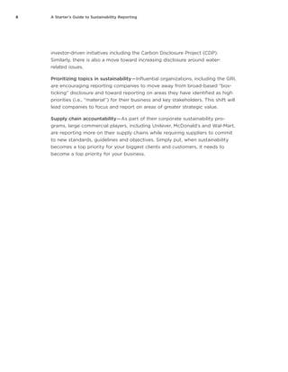 8 A Starter’s Guide to Sustainability Reporting
investor-driven initiatives including the Carbon Disclosure Project (CDP).
Similarly, there is also a move toward increasing disclosure around water-
related issues.
Prioritizing topics in sustainability — Influential organizations, including the GRI,
are encouraging reporting companies to move away from broad-based “box-
ticking” disclosure and toward reporting on areas they have identified as high
priorities (i.e., “material”) for their business and key stakeholders. This shift will
lead companies to focus and report on areas of greater strategic value.
Supply chain accountability — As part of their corporate sustainability pro-
grams, large commercial players, including Unilever, McDonald’s and Wal-Mart,
are reporting more on their supply chains while requiring suppliers to commit
to new standards, guidelines and objectives. Simply put, when sustainability
becomes a top priority for your biggest clients and customers, it needs to
become a top priority for your business.
 
