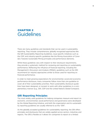 9
CHAPTER 2
Guidelines
There are many guidelines and standards that can be used in sustainability
reporting. They include comprehensive, globally recognized approaches like
the GRI Sustainability Reporting Guidelines, issue-specific initiatives such as
the CDP, and industry-specific guidelines like the Mining Association of Cana-
da’s Towards Sustainable Mining principles and performance elements.
While these guidelines vary with respect to their disclosure requirements,
they provide a systematic method for reviewing and reporting on sustainability
performance. Reflecting the influence of financial reporting, including the
Management’s Discussion and Analysis (MD&A), guidelines such as the GRI
recommend (or require) approaches similar to those used for reporting on
financial performance.
In order to meet growing expectations for environmental, social and economic
performance disclosure, many companies follow more than one guideline to
cover all of their sustainability priorities. Most sustainability disclosure guide-
lines have been designed, or revised, to work with other guidelines in a com-
plementary manner (e.g., GRI, CDP and the United Nations Global Compact).
GRI Reporting Principles
The most widely used guidelines for helping companies measure and report on
economic, environmental, social performance and governance were developed
by the Global Reporting Initiative, and both the organization and its sustainabil-
ity reporting guidelines are usually referred to as the “GRI”.
As the globally accepted guidelines for sustainability reporting, the GRI offers
principles and disclosures that are widely applied across sectors, industries and
regions. The GRI is flexible as it allows for companies to report on a limited
 