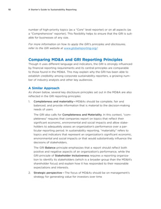 10 A Starter’s Guide to Sustainability Reporting
number of high-priority topics (as a “Core” level reporter) or on all aspects (as
a “Comprehensive” reporter). This flexibility helps to ensure that the GRI is suit-
able for businesses of any size.
For more information on how to apply the GRI’s principles and disclosures,
refer to the GRI website at www.globalreporting.org/.
Comparing MD&A and GRI Reporting Principles
Though it uses different language and indicators, the GRI is strongly influenced
by financial reporting requirements and its central principles are comparable
to those found in the MD&A. This may explain why the GRI has been able to
establish credibility among corporate sustainability reporters, a growing num-
ber of industry analysts and other key audiences.
A Similar Approach
As shown below, several key disclosure principles set out in the MD&A are also
reflected in the GRI reporting principles:
1.	 Completeness and materiality — MD&As should be complete, fair and
balanced, and provide information that is material to the decision-making
needs of users
The GRI also calls for Completeness and Materiality. In this context, “com-
pleteness” requires that companies report on topics that reflect their
significant economic, environmental and social impacts and allow stake-
holders to adequately assess an organization’s performance over a par-
ticular reporting period. In sustainability reporting, “materiality” refers to
topics and indicators that represent an organization’s significant economic,
environmental and social impacts or that would substantively influence the
decisions of stakeholders.
The GRI Balance principle emphasizes that a report should reflect both
positive and negative aspects of an organization’s performance, while the
GRI principle of Stakeholder Inclusiveness requires a reporting organiza-
tion to identify its stakeholders (which is a broader group than the MD&A’s
shareholder focus) and explain how it has responded to their reasonable
expectations and interests.
2.	 Strategic perspective — The focus of MD&As should be on management’s
strategy for generating value for investors over time
 