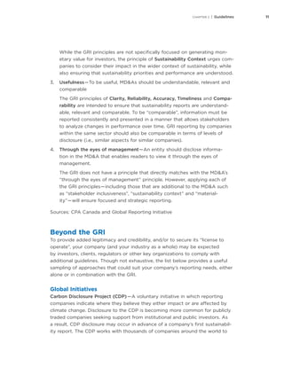 11CHAPTER 2 | Guidelines
While the GRI principles are not specifically focused on generating mon-
etary value for investors, the principle of Sustainability Context urges com-
panies to consider their impact in the wider context of sustainability, while
also ensuring that sustainability priorities and performance are understood.
3.	 Usefulness — To be useful, MD&As should be understandable, relevant and
comparable
The GRI principles of Clarity, Reliability, Accuracy, Timeliness and Compa-
rability are intended to ensure that sustainability reports are understand-
able, relevant and comparable. To be “comparable”, information must be
reported consistently and presented in a manner that allows stakeholders
to analyze changes in performance over time. GRI reporting by companies
within the same sector should also be comparable in terms of levels of
disclosure (i.e., similar aspects for similar companies).
4.	 Through the eyes of management — An entity should disclose informa-
tion in the MD&A that enables readers to view it through the eyes of
management.
The GRI does not have a principle that directly matches with the MD&A’s
“through the eyes of management” principle. However, applying each of
the GRI principles — including those that are additional to the MD&A such
as “stakeholder inclusiveness”, “sustainability context” and “material-
ity” — will ensure focused and strategic reporting.
Sources: CPA Canada and Global Reporting Initiative
Beyond the GRI
To provide added legitimacy and credibility, and/or to secure its “license to
operate”, your company (and your industry as a whole) may be expected
by investors, clients, regulators or other key organizations to comply with
additional guidelines. Though not exhaustive, the list below provides a useful
sampling of approaches that could suit your company’s reporting needs, either
alone or in combination with the GRI.
Global Initiatives
Carbon Disclosure Project (CDP) — A voluntary initiative in which reporting
companies indicate where they believe they either impact or are affected by
climate change. Disclosure to the CDP is becoming more common for publicly
traded companies seeking support from institutional and public investors. As
a result, CDP disclosure may occur in advance of a company’s first sustainabil-
ity report. The CDP works with thousands of companies around the world to
 