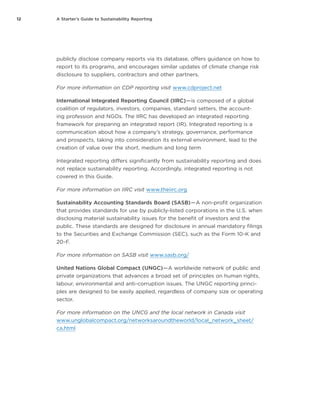 12 A Starter’s Guide to Sustainability Reporting
publicly disclose company reports via its database, offers guidance on how to
report to its programs, and encourages similar updates of climate change risk
disclosure to suppliers, contractors and other partners.
For more information on CDP reporting visit www.cdproject.net
International Integrated Reporting Council (IIRC) — is composed of a global
coalition of regulators, investors, companies, standard setters, the account-
ing profession and NGOs. The IIRC has developed an integrated reporting
framework for preparing an integrated report (IR). Integrated reporting is a
communication about how a company’s strategy, governance, performance
and prospects, taking into consideration its external environment, lead to the
creation of value over the short, medium and long term.
Integrated reporting differs significantly from sustainability reporting and does
not replace sustainability reporting. Accordingly, integrated reporting is not
covered in this Guide.
For more information on IIRC visit www.theiirc.org
Sustainability Accounting Standards Board (SASB) — A non-profit organization
that provides standards for use by publicly-listed corporations in the U.S. when
disclosing material sustainability issues for the benefit of investors and the
public. These standards are designed for disclosure in annual mandatory filings
to the Securities and Exchange Commission (SEC), such as the Form 10-K and
20-F.
For more information on SASB visit www.sasb.org/
United Nations Global Compact (UNGC) — A worldwide network of public and
private organizations that advances a broad set of principles on human rights,
labour, environmental and anti-corruption issues. The UNGC reporting princi-
ples are designed to be easily applied, regardless of company size or operating
sector.
For more information on the UNCG and the local network in Canada visit
www.unglobalcompact.org/networksaroundtheworld/local_network_sheet/
ca.html
 