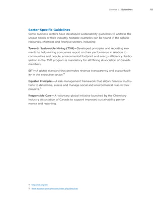 13CHAPTER 2 | Guidelines
Sector-Specific Guidelines
Some business sectors have developed sustainability guidelines to address the
unique needs of their industry. Notable examples can be found in the natural
resources, chemical and financial sectors, including:
Towards Sustainable Mining (TSM) — Developed principles and reporting ele-
ments to help mining companies report on their performance in relation to
communities and people, environmental footprint and energy efficiency. Partic-
ipation in the TSM program is mandatory for all Mining Association of Canada
members.
EITI — A global standard that promotes revenue transparency and accountabil-
ity in the extractive sector.
14
Equator Principles — A risk management framework that allows financial institu-
tions to determine, assess and manage social and environmental risks in their
projects.
15
Responsible Care — A voluntary global initiative launched by the Chemistry
Industry Association of Canada to support improved sustainability perfor-
mance and reporting.
14	 http://eiti.org/eiti
15	 www.equator-principles.com/index.php/about-ep
 